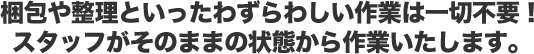 梱包や整理といったわずらわしい作業は一切不要！ スタッフがそのままの状態から作業いたします。