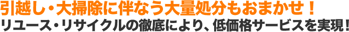 引越し・大掃除に伴なう大量処分もおまかせ！ リユース・リサイクルの徹底により、低価格サービスを実現！
