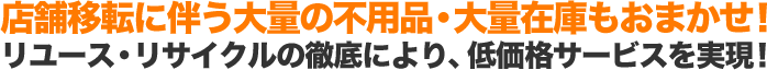 店舗移転に伴う大量の不用品・大量在庫もおまかせ！ リユース・リサイクルの徹底により、低価格サービスを実現！